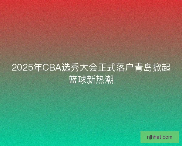 2025年CBA选秀大会正式落户青岛掀起篮球新热潮