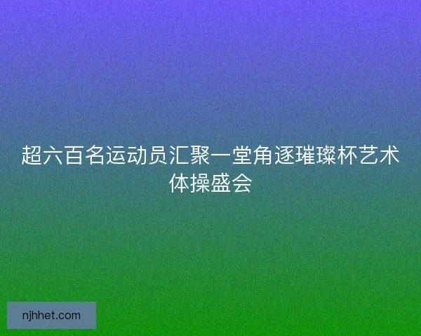 超六百名运动员汇聚一堂角逐璀璨杯艺术体操盛会