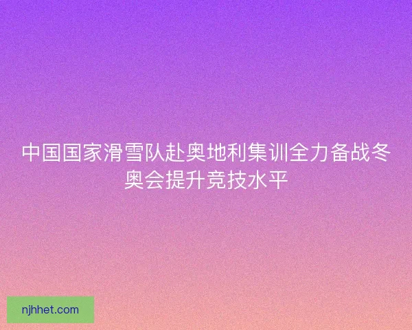 中国国家滑雪队赴奥地利集训全力备战冬奥会提升竞技水平