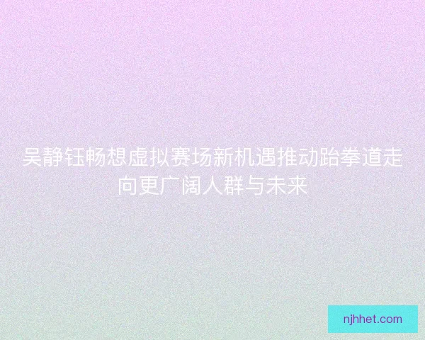 吴静钰畅想虚拟赛场新机遇推动跆拳道走向更广阔人群与未来