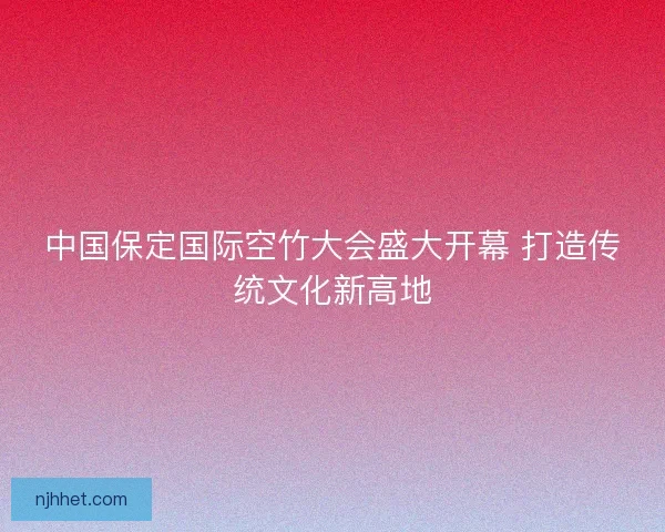 中国保定国际空竹大会盛大开幕 打造传统文化新高地