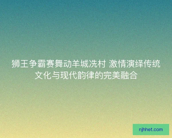狮王争霸赛舞动羊城冼村 激情演绎传统文化与现代韵律的完美融合